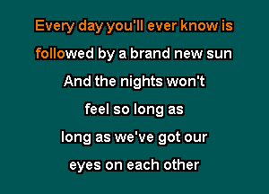 Every day you'll ever know is
followed by a brand new sun
And the nights won't

feel so long as

long as we've got our

eyes on each other