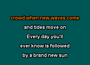 crowd when new waves come

and tides move on

Every day you'll

ever know is followed

by a brand new sun