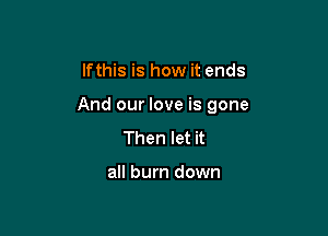 lfthis is how it ends

And our love is gone

Then let it

all burn down