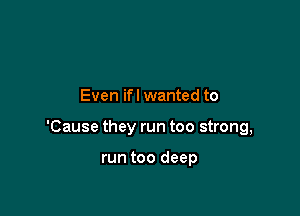 Even ifl wanted to

'Cause they run too strong,

run too deep