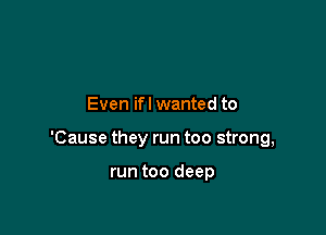 Even ifl wanted to

'Cause they run too strong,

run too deep