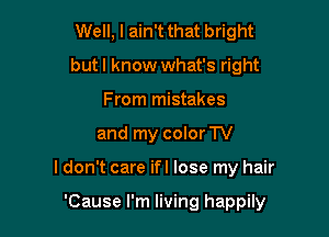 Well, I ain't that bright
but I know what's right
From mistakes

and my color TV

I don't care ifl lose my hair

'Cause I'm living happily