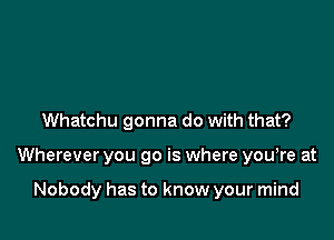 Whatchu gonna do with that?

Wherever you go is where you,re at

Nobody has to know your mind