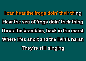 I can hear the frogs doin' their thing
Hear the sea of frogs doin' their thing
Throu the brambles, back in the marsh

Where lifes short and the livints harsh

Theytre still singing