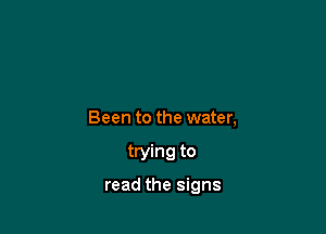 Been to the water,

trying to

read the signs