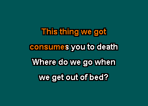 This thing we got

consumes you to death

Where do we go when

we get out of bed?