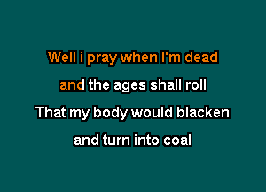 Well i pray when I'm dead

and the ages shall roll

That my body would blacken

and turn into coal