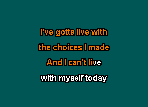 I've gotta live with
the choices I made

And I can't live

with myself today