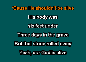 tCause He shouldntt be alive
His body was
six feet under

Three days in the grave

But that stone rolled away

Yeah, our God is alive