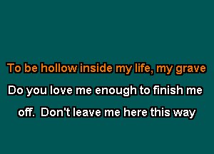 To be hollow inside my life, my grave

Do you love me enough to finish me

off. Don't leave me here this way