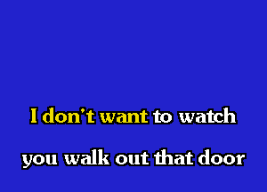 I don't want to watch

you walk out mat door