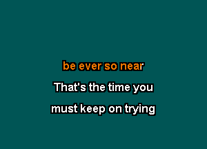 be ever so near

That's the time you

must keep on trying