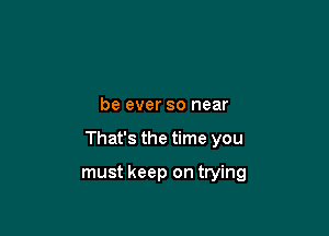 be ever so near

That's the time you

must keep on trying