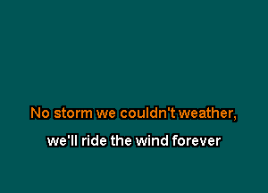 No storm we couldn't weather,

we'll ride the wind forever