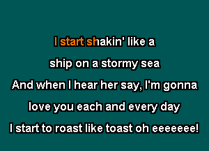I start shakin' like a
ship on a stormy sea
And when I hear her say, I'm gonna
love you each and every day

I start to roast like toast oh eeeeeee!