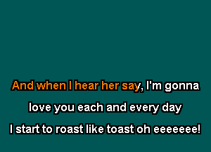 And when I hear her say, I'm gonna

love you each and every day

I start to roast like toast oh eeeeeee!