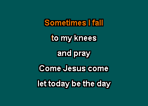 Sometimes lfall
to my knees
and pray

Come Jesus come

let today be the day