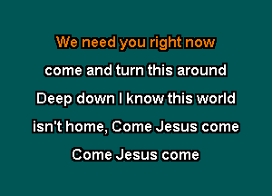 We need you right now

come and turn this around
Deep down I know this world
isn't home, Come Jesus come

Come Jesus come