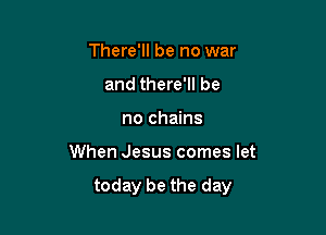 There'll be no war
and there'll be
no chains

When Jesus comes let

today be the day