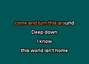 come and turn this around

Deep down

lknow

this world isn't home