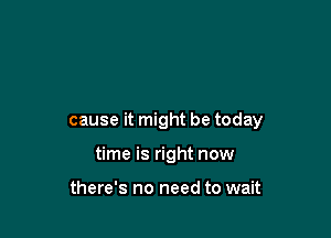cause it might be today

time is right now

there's no need to wait
