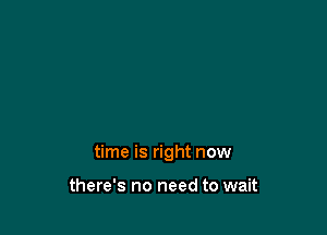 time is right now

there's no need to wait