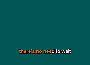 there's no need to wait