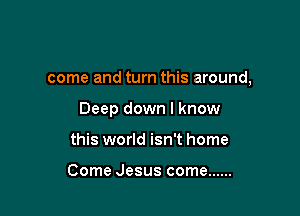 come and turn this around,

Deep down I know

this world isn't home

Come Jesus come ......