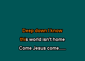 Deep down I know

this world isn't home

Come Jesus come ......