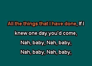 All the things that I have done, lfl

knew one day you'd come,
Nah, baby, Nah, baby,
Nah, baby, Nah, baby,