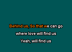 Behind us, So that we can go

where love will fund us

Yeah, will find us