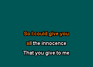 So I could give you

all the innocence

That you give to me