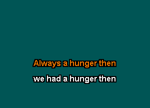Always a hunger then

we had a hunger then