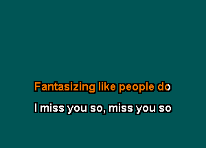 Fantasizing like people do

I miss you so, miss you so