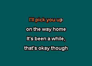 I'll pick you up
on the way home

It's been a while,

that's okay though