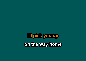 I'll pick you up

on the way home