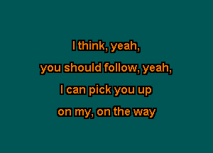 I think, yeah,

you should follow, yeah,

I can pick you up

on my, on the way