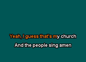 Yeah, I guess that's my church

And the people sing amen