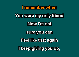 lremember when
You were my only friend
Now I'm not
sure you can

Feel like that again

lkeep giving you up,