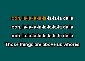 ooh, la-la-la-la-la-la-la-la da la
ooh, la-la-la-la-la-la-la-la da la
ooh, la-la-la-la-la-la-la-la da la

Those things are above us whores