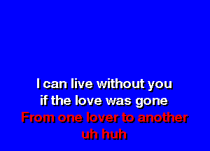 I can live without you
if the love was gone