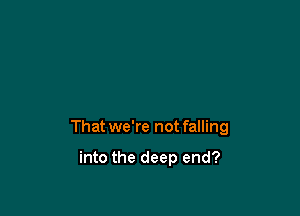 That we're not falling

into the deep end?