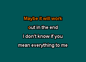 Maybe it will work

out in the end

I don't know ifyou

mean everything to me