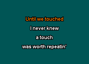 Until we touched
I never knew

atouch

was worth repeatin'