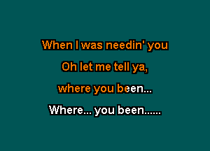 When Iwas needin' you

Oh let me tell ya,
where you been...

Where... you been ......