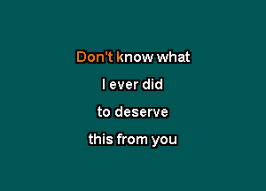 Don't know what
I ever did

to deserve

this from you