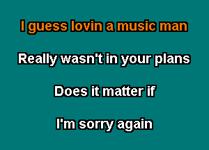 I guess Iovin a music man

Really wasn't in your plans

Does it matter if

I'm sorry again