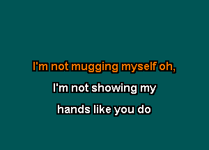 I'm not mugging myself oh,

I'm not showing my

hands like you do