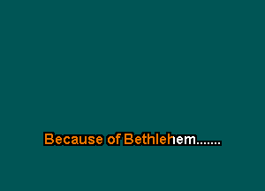 Because of Bethlehem .......