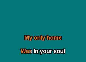 My only home

Was in your soul